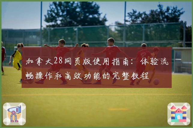 加拿大28网页版使用指南:体验流畅操作和高效功能的完整教程