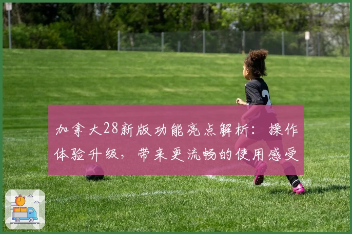 加拿大28新版功能亮点解析：操作体验升级，带来更流畅的使用感受