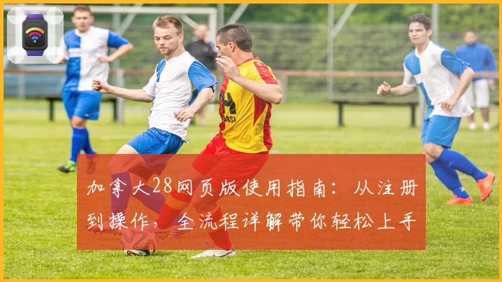 加拿大28网页版使用指南:从注册到操作,全流程详解带你轻松上手