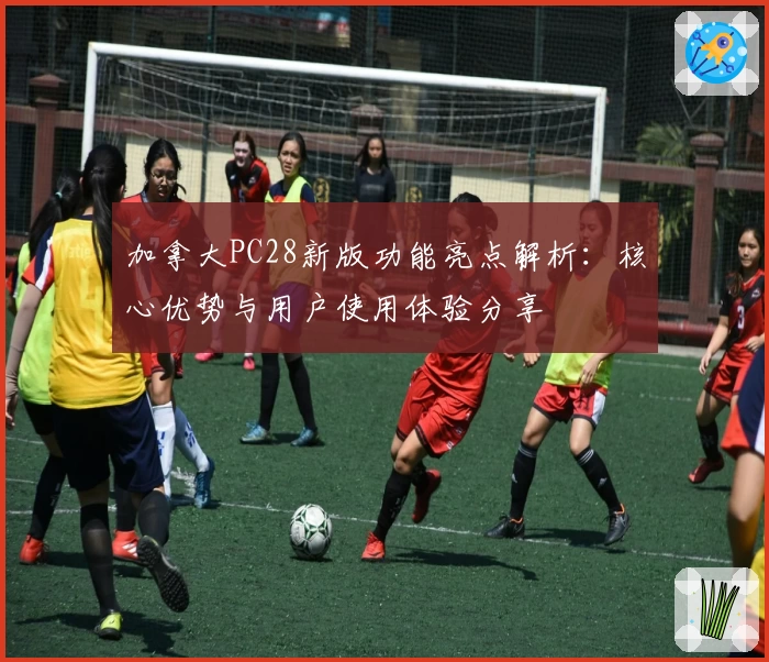 加拿大PC28新版功能亮点解析：核心优势与用户使用体验分享