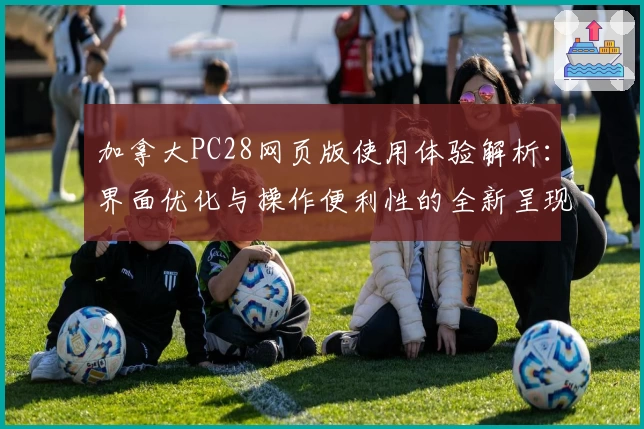 加拿大PC28网页版使用体验解析：界面优化与操作便利性的全新呈现